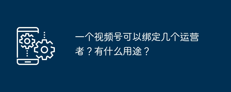 一个视频号可以绑定几个运营者？有什么用途？