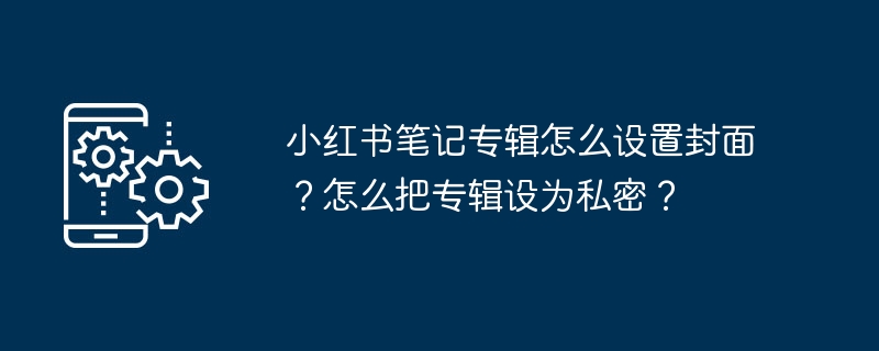 小红书笔记专辑怎么设置封面？怎么把专辑设为私密？