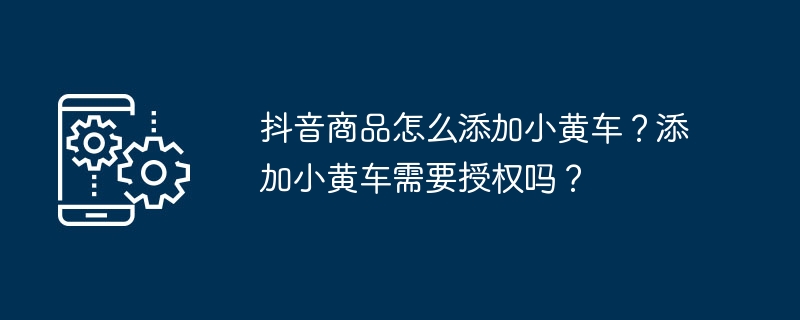 抖音商品怎么添加小黄车？添加小黄车需要授权吗？