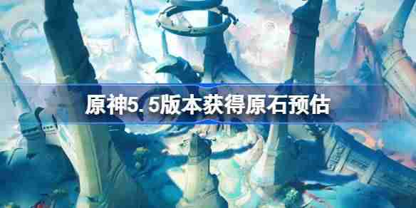 原神5.5版本能获得多少原石 原神5.5版本获得原石预估