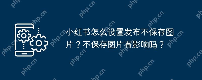 小红书怎么设置发布不保存图片？不保存图片有影响吗？